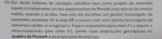 10-Um aluno bolsista de iniciação cientifica teve como projeto de extensão
repetir corretamente um dos experimentos de Mendel com alunos do ensino
médio, usando a ervilha. Para isso ele escolheu um genitor homozigoto de
sementes amarelas W e lisas RR e cruzou com uma planta homozigota de
sementos verdes vv e rugosas rr. Faça o cruzamento para obter F1 e depois o
retrocruzame nto para obter F2 dando suas proporçoes genotípicas no
quadro de Punnett o as proporçoes fenotípicas.