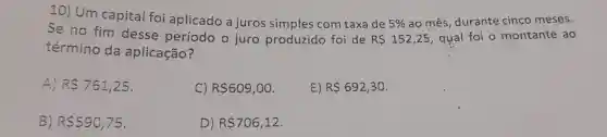 10)Um capital foi aplicado a juros simples com taxa de
5%  ao mês, durante cinco meses.
Se no fim desse período o juro produzido foi de
R 152,25 , qual foi o montante ao
término da aplicação?
A) R 761,25
C) R 609,00
E) R 692,30
B) R 590,75
D) R 706,12