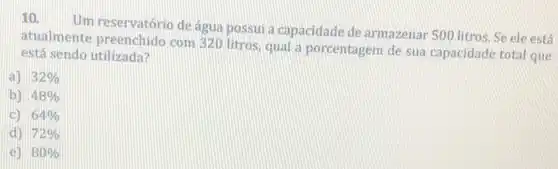 10.
Um reservatório de agua possui a capacidade de armazenar 500 litros.Se ele está
atualmente preenchido com 320 litros, qual a porcentagem de sua capacidade total que
está sendo utilizada?
a) 32% 
b) 48% 
c) 64% 
d) 72% 
e) 80%