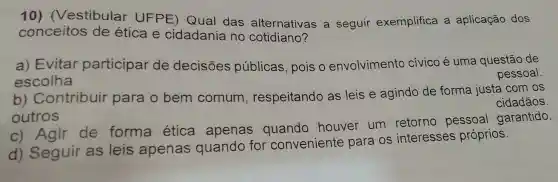 10)(Vestibular UFPE) Qual das alternativas a seguir exemplifica a aplicação dos
conceitos de ética e cidadania no cotidiano?
a) Evitar participar de decisões públicas, pois o envolvimento civico é uma questão de
escolha
pessoal.
b) Contribuir para o bem comum , respeitando as leis e agindo de forma justa com os
cidadãos.
outros
c) Agir de forma ética apenas quando houver um retorno pessoal garantido.
d) Seguir as leis apenas quando for conveniente para os interesses próprios.