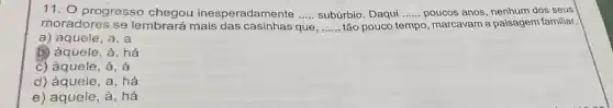 11. 0 progresso inesperadamente .....subúrbio. Daqui .......poucos anos, nenhum dos seus __	__
moradores se lembrará mais das casinhas que __ tão pouco t tempo o, marcavam a paisagem familiar.
a) aquele, a . a
b) àquele, à, há
c) àquele, à, à
d) àquele, a, há
e) aquele, à . há