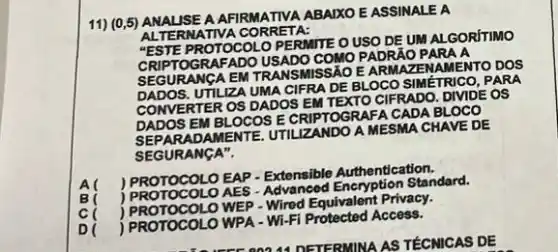 11) (0,5) ANAL ISE A AFIRMATIVA ABALXO E ASSINALE A
ALTE RNATIVA CORRETA:
PROTOCOLO PERMITE O USO DE UM AL GORITIMO
RAFADO USADO COMO PADRAO PARA A
SEGURANGA EM TRANSMISSA EARMAZENAMENTO DOS
SEGUR UTILIZA UMA CIFRA DE BLOCO SIMETRICO, PARA
CONVERTER OS DADOS EM TEXTO CIFRADO. DIVIDE OS
DADOS EM BLOCOS E CRIPTOGRAFA CADA BLOCO
SEPARADAMENTE. UTIL ZANDO A MESMA CHAVE DE
SEGURANGA".
cl
) PROTOCOLO EAP. Extensible Authentication.
) PROTOCOL OAES - Advancod Standard.
PROTOCOLO WEP - Wired Equivalent Privacy.
D(
) PROTOCOLO WPA - WI Fi Protected Access.