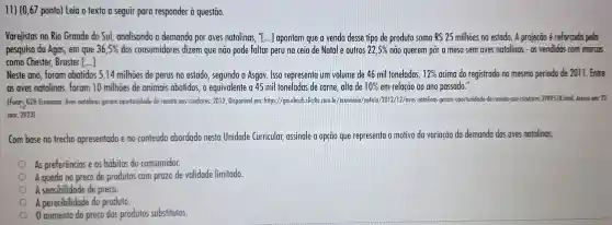 11) (0,67 ponto)Leia o texto a seguir para responder à questão.
Varejistas no Rio Grande do Sul analisando a demanda por aves natalinas, "I ...] apontam que a venda desse tipo de produto soma RS 25 milhoes no estado. A projeção é reforçada pela
pesquisa da Agas, em que 36,5%  dos consumidores dizem que não pode faltar peru na ceia de Natal e outros 22,5%  não querem pôr a mesa sem aves natalinas - as vendidas com marcos
como Chester Bruster ()
Neste ano foram abatidos 5,14 milhoes de perus no estado , segundo a Asgav. Isso representa um volume de 46 mil toneladas, 12%  acima do registrado no mesmo periodo de 2011. Entre
as aves natalinas foram 10 milhoes de animais abatidos,o equivalente a 45 mil toneladas de carne, alta de 10%  em relação ao ano passado."
(Font) GZH Economio.Aves natalinos geram oportunidade de receito oos criadores. 2012 Disponivel em:https://gauchazh dicrbs.com br/economia /noticia/2012/12/aves -natalinas-geram -oportunidade-de receito -oos-criadores -3989518.html Acesso emc. 22
mor. 2023)
Com base no trecho apresentado e no conteúdo abordado nesta Unidade Curricular,assinale a opção que representa o motivo da variação da demanda das aves natalinas.
As preferências e os hábitos do consumidor.
A queda no preco de produtos com prazo de validade limitado.
A sensibilidade de preço.
A perecibilidade do produto.
0 aumento do preço dos produtos substitutos.