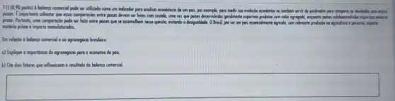 11) (0,90 ponto) A bolango comercial pode ser utilizodo como um indicador para andlises econômicos de um pais, por exemplo, pora medir sua evolução econômico ou também servir de parâmetro para comparar as resultados cam outros
poises. Eimportante solientar que essos comparaçoes entre poises devem ser feitas com coutela, umo vez que poises desenvolvidos gerolmente exportam produtos com volor agregado, enquanto paises subdesenvolvidos exportam materia-
prima. Portonto, umo comporação pode ser feito entre poises que se assemelhom nesse quesito,evitando a desigualdade . 0 Brosil, por ser um pais essencialmente agricolo, com relevante produção na agriculturo e pecudria, exporta
matério-primo e importo monufaturodos.
Em reloção d bc balanco comercial e oo agronegócio o brosileiro:
a) Explique o importancio do agronegócio para o economia do pais.
b) Gie dois folores que influenciom o resultodo da balanca comercial.