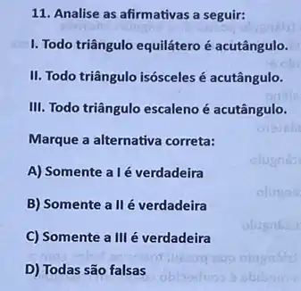 11. Analise as afirmativas a seguir:
I. Todo triângulo equiláteroé acutângulo.
II. Todo triângulo isósceles é acutângulo.
III. Todo triângulo escaleno é acutângulo.
Marque a alternativa correta:
A) Somente alé verdadeira
B) Somente a II é verdadeira
C) Somente a III é verdadeira
D) Todas são falsas