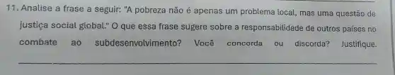 11. Analise a frase a seguir: "A pobreza não é apenas um problema local, mas uma questão de
justiça social global." O que essa frase sugere sobre a responsabilidade de outros países no
combate ao subdesenvolvime nto? Você concorda ou discorda?Justifique.