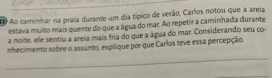 11) Ao caminhar na praia durante um dia típico de verão Carlos notou que a areia
estava muito mais quente do que a água do mar. Ao repetir a caminhada durante
a noite, ele sentiu a areia mais fria do que a água do mar Considerando seu co-
nhecimento sobreo assunto , explique por que Carlos teve essa percepção.
__