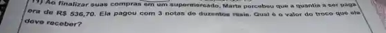 11) Ao finalizar suas compras em um supermercado,rcebeu que a quantia a ser paga
era de R 536,70 Ela pagou com 3 notas de duzentos roais. Qual é 0 valor do troco que ele
deve receber?