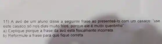 11) A avo de um aluno disse a seguinte frase ao presenteá-lo com um casaco: "use
este casaco só nos dias muito frios, porque ele é muito quentinho".
a) Explique porque a frase da avó está fisicamente incorreta.
b) Reformule a frase para que fique correta.