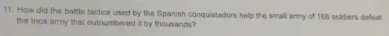 11. How did the battle tactics used by the Spanish conquistadors help the small army of 168 soldiers defeat
the Inca army that outnumbered it by thousands?
