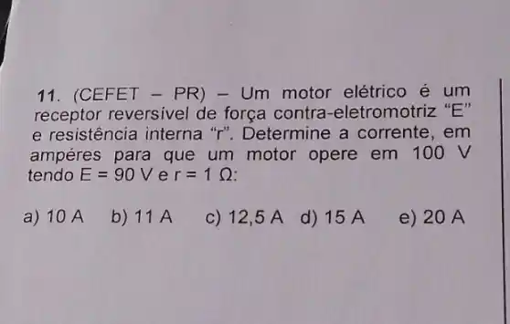 11. (CEFET - PR)- Um motor elétrico é um
receptor reversivel de força contra -eletromotriz "E"
e resistência interna "r". Determine a corrente, em
ampéres para que um motor opere em 100 V
tendo E=90V e r=1Omega 
a) 10 A
b) 11 A
c) 12,5 A
d) 15 A
e) 20 A