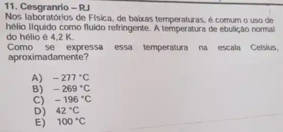 11. Cesgranrio -RJ
Nos laboratórios de Fisica, de baixas temperaturas, é comum o uso de
hélio líquido como fluido refringente. A temperatura de ebulição normal
do hélio é 4 . 2 K.
Como se expressa essa temperatura na escala Celsius,
aproximadamente?
A) -277^circ C
B) -269^circ C
C) -196^circ C
D) 42^circ C
E) 100^circ C