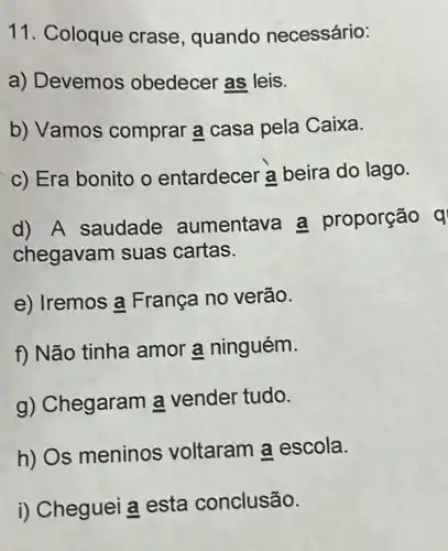 11. Coloque crase , quando necessário:
a) Devemos obedecer as leis.
b) Vamos comprar a casa pela Caixa.
c) Era bonito o entardecer a beira do lago.
d) A saudade aumentave a proporção q
chegavar n suas cartas.
e) Iremos a França no verão.
f) Não tinha amor a ninguém.
g) Chegaram a vender tudo.
h) Os meninos voltaram a escola.
i) Cheguei a esta conclusão.