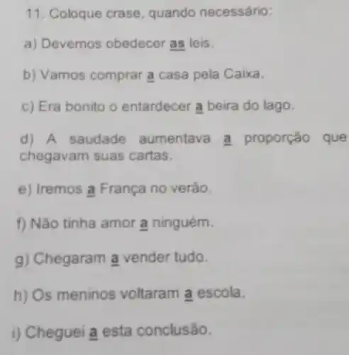 11. Coloque crase quando necessário:
a) Devemos obedecer as leis.
b) Vamos comprar a casa pela Caixa.
c) Era bonito o entardecer a beira do lago.
d) A saudade aumentav a proporção que
chegavam suas cartas.
e) Iremos a França no verào.
f) Não tinha amor a ninguém.
g) Chegaram a vender tudo.
h) Os meninos voltaram a escola.
i) Cheguei a esta conclusão.