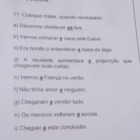 11. Coloque crase, quando necessário:
a) Devemos obedecer as leis.
b) Vamos comprar a casa pela Caixa.
c) Era bonito o entardecer a beira do lago.
d) A saudade aumentava a proporção que
chegavam suas cartas.
e) Iremos a França no verǎo.
f) Nào tinha amor a ninguém.
g) Chegaram a vender tudo.
h) Os meninos voltaram a escola.
i) Cheguei a esta conclusão.