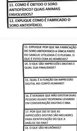 11. COMO É OBTIDO O SORO
ANTIOFíDICO? QUAIS ANIMAIS
ENVOLVIDOS?
12. EXPLIQUE COMO É FABRICADO O
SORO ANTIOFIDICO.
14. 0 QUE SĂO IMPRESSIES DIGITAIS E
QUAL SUA FINALIDADE?
16. É VERDADE QUE NĂO EXISTEM DUAS
PESSOAS IGUAIS? RESPONDA LEVANDO
EM CONSIDERAGÃO DIGITAIS E DNA.