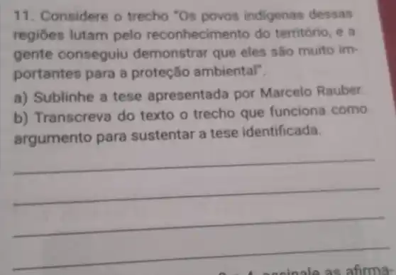 11. Considere o trecho "Os povos indigenas dessas
regiōes lutam pelo reconhecir mento do território, e a
gente conseguiu demonstrar que eles são muito im-
portantes para a proteção ambiental".
a) Sublinhe a tese apresenta da por Marcelo Rauber.
b)Transcreva do texto o trecho que funciona como
argumento para sustentar a tese identificada.
__