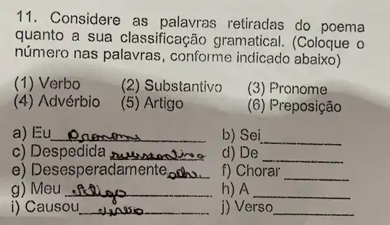 11 - Considere as palavras retiradas do poema
quanto a sua classificas ão gramatice II. (Coloque 0
número nas palavras ,conforme indicado abaixo)
(1) Verbo
(2) Substantivo
(3) Pronome
(4) Advérbio
(5) Artigo
(6) Preposição
a) Eu __
b) Sei __
c) Despedida __
d) De __
e) Dese speradamente,
f) Chorar __
g) Meu __
h) A __
i) Causou __
j) Verso __