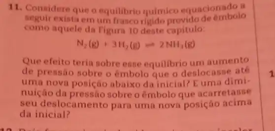 11. Considere que o equilibrio quimico equacionado a
seguir exista em um frasco rigido de embolo
como aquele da Figura 10 deste capitulo:
N_(2)(g)+3H_(2)(g)leftharpoons 2NH_(3)(g)
Que efeito teria sobre esse equilibrio um aumento
de pressão sobre o embolo que o deslocasse ate
uma nova posição abaixo da inicial? E uma dimi-
nuição da pressão sobre o êmbolo que acarretasse
seu deslocame nto para uma nova posição acima
da inicial?
1