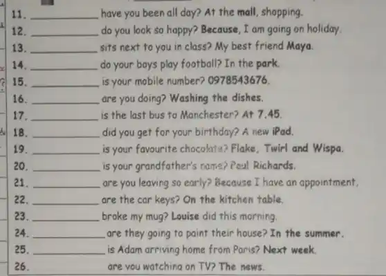 11. __ , have you been all day? At the mall shopping.
12. __ do you look so happy? Because, I am going on holiday.
13. __ sits next to you in class? My best friend Maya.
14. __ do your boys play football? In the park.
15. __ is your mobile number? 0978543676.
16. __ are you doing?Washing the dishes.
17. __ is the last bus to Manchester? At 745.
18. __ did you get for your birthday? A new iPad.
19. __ is your favourite chocolate? Flake . Twirl and Wispa.
20. __ is your grandfather's name? Poul Richards.
21. __ are you leaving so early? Because I have an appointment.
22. __ are the car keys?On the kitchen table.
23. __ broke my mug? Louise did this morning.
24. __ are they going to paint their house? In the summer.
25. __ is Adam arriving home from Paris? Next week.
26. __ are you watching on TV? The news.