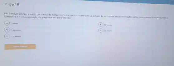 11 de 18
Um pêndulo simples preso por um flo de comprimento Le oscila na Terra com um perlodo de 3 s A partir dessas inf
informações calcule o comprimento do flo desse péndulo Considere pi =3 e aceleração da gravidade terrestre=10m/s^2.
A 1 metro A
B 2,5 metros
C 1,5 metros
D 3,0 metros
E 2,0 metros