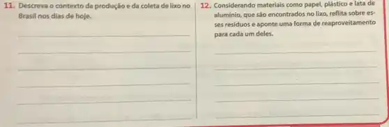 11. Descreva o contexto da produção e da coleta de lixo no
Brasil nos dias de hoje.
__
12. Considerando materiais como papel, plástico e lata de
alumínio, que são encontrados no lixo, reflita sobre es-
ses resíduos e aponte uma forma de reaproveitamento
para cada um deles.
__