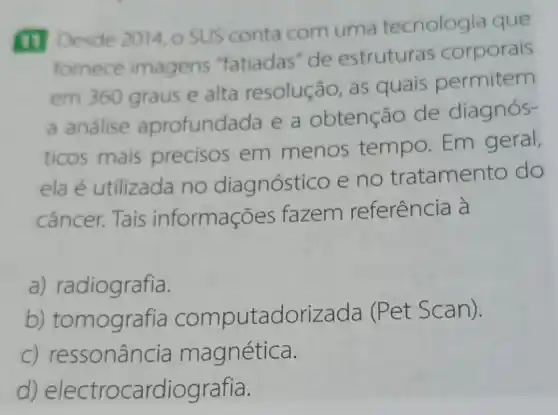 (11) Desde 2014,0 SUS conta com uma tecnologia que
fornece imagens "fatiadas" de estruturas corporais
em 360 graus e alta resolução, as quais permitem
a análise aprofunda da e a obtenção de diagnós-
ticos mais precisos em menos tempo.Em geral,
ela é utilizada no diagnóstic oeno tratamento do
câncer. Tais informações fazem referência à
a) radiografia.
b)tomografia computa dorizada (Pet Scan).
c) ressonân cia magnética.
d)diografia.