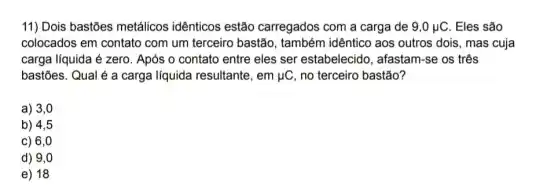 11) Dois bastões metálicos idênticos estão carregados com a carga de 9,0mu C . Eles são
colocados em contato com um terceiro bastão , também idêntico aos outros dois, mas cuja
carga líquida é zero . Após o contato entre eles ser estabelecido , afastam-se os três
bastões. Qual é a carga líquida resultante , em mu C no terceiro bastão?
a) 3,0
b) 4,5
c) 6,0
d) 9,0
e) 18