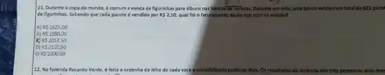 11. Durante a copa do mundo, é comum a venda de figurinhas para álbuns nas bancas de revistas. Durante um mês,uma banca vendeu um total de 823 pacol
de figurinhas. Sabendo que cada pacote é vendido por R 2,50, qual foi o faturamento dessa loja cam as vendas?
A) R 1625,00
B) RS1980,00
RS2057,50
D) RS2120,50
E) RS2300,00
12. Na fazenda R Recanto Verde, é feita a ordenha de leite de cada vaca e contabilizado todos os dlas.Os resultados da ordenha dos três primeiros dias des