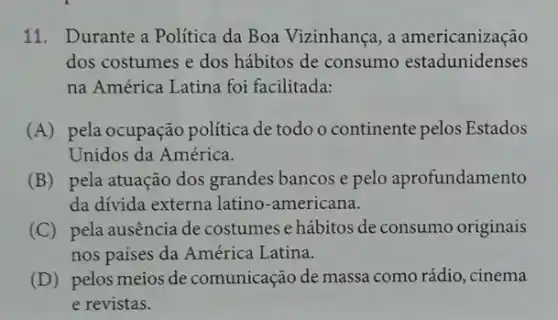 11. Durante a Politica da Boa Vizinhança, a americanização
dos costumes e dos hábitos de consumo estadunidenses
na América Latina foi facilitada:
(A) pela ocupação política de todo o continente pelos Estados
Unidos da América.
(B) pela atuação dos grandes bancos e pelo aprofundamento
da divida externa latino -americana.
(C) pela ausência de costumes e hábitos de consumo originais
nos paises da América Latina.
(D) pelos meios de comunicação de massa como rádio, cinema
e revistas.