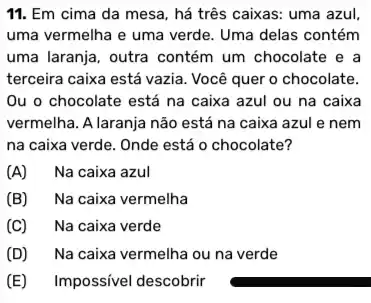 11. Em cima da mesa, há três caixas.: uma azul
uma vermelha e uma verde. Uma delas contém
uma laranja, outra contém um chocolate e a
terceira caixa está vazia Você quer o chocolate.
Ou o chocolate está na caixa azul ou na caixa
vermelha. A laranja não está na caixa azul e nem
na caixa verde. Onde está o chocolate?
(A) Na caixa azul
(B) Na caixa vermelha
(C) Na caixa verde
(D) Na caixa vermelha ou na verde
(E) Impossivel descobrir