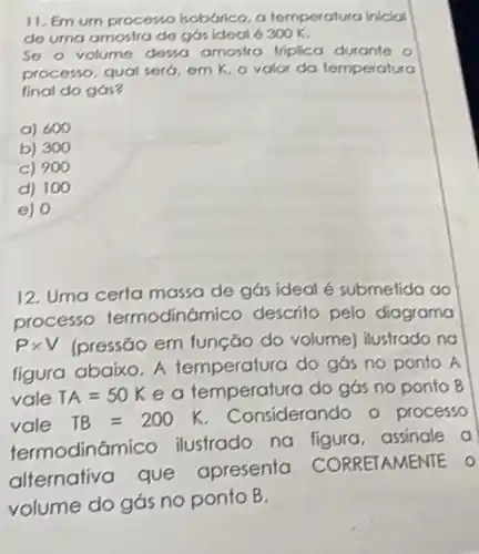 11. Em um processo hobarico, a temper atura iniciol
de uma amostra de gas ideal 6 300K
So o volume desso amostra triplica durante o
processo, qual sero em K, ovolor da temperatura
final do gás?
a) 600
b) 300
c) 900
d) 100
e) 0
12. Uma certa massa de gás ideal é submetida ao
processo termodinô mico descrito pelo diagrama
Ptimes V (pressāo em função do volume)ilustrado no
figura abaixo. A temperatura do gós no ponto A
vale TA=50K e a temperat ra do gás no ponto B
vale TB=200K Considerando o processo
termodine ilustrado na figura, assinale a
alternativa que apresenta AMENTE O
volume do gás no ponto B.