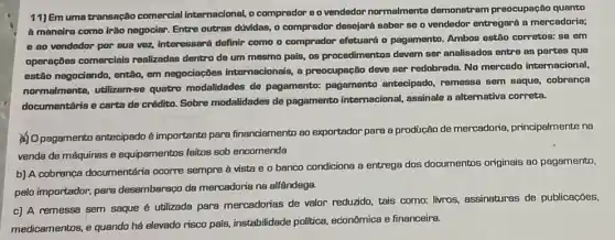 11) Em uma transação comercial internacional, o comprador e o vendedor normalmente demonstram preocupação quanto
A maneira como irào negociar. Entre outras dividas, o comprador desejará saber se o vendedor entregará a mercadoria;
e ao vendedor por sua vez, interessará definir como o comprador efetuard o pagamento. Ambos estão corretos: so em
operaçōes comerciais realizadas dentro de um mesmo pals, 08 procedimentos devem ser analisados entre as partes que
estão negociando, então, em negociações internacionals, a preocupação deve ser redobrada. No mercado internacional,
normalmonte, utilizam-se quatro modalidades de pagamento: pagamento antecipado, remessa sem saque, cobrança
documentária e carta de crédito. Sobre modalidades de pagamento intemacional assinale a altemativa correta.
(1) Opagamento antecipado é importante para financiamento so exportador para a produção de mercadoria principalmente na
vende de máquinas e equipamentos feitos sob encomenda
b) A cobrança documentária ocorre sempre à vista e o banco condiciona a entrega dos documentos originais ao pagamento,
pelo importador, para desembaraço da mercadoria na alfândega.
c) A remessa sem saque é utilizada para mercadorias de valor reduzido, tais como: livros assinaturas de publicaçōes,
medicamentos, e quando hé elevado risco país,instabilidade politica econômica e financeira.