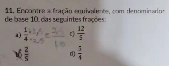 11. Encontre a fração equivalente , com denominador
de base 10 , das seguintes frações:
a) (1)/(4):2,5=(2,5)/(10)
c) (12)/(5)
(2)/(5)
d) (5)/(4)