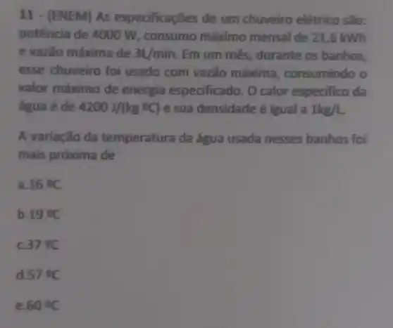 11 - (ENEM) As especificaçōes de um chuveiro elétrico são:
potência de 4000 W, consumo máximo mensal de 21,6 kWh
e vazão máxima de 3L/min Em um mês , durante os banhos,
esse chuveiro foi usado com vazão máxima consumindo o
valor máximo de energia especificado. O calor especifico da
água é de 4200J/(kg^circ C) e sua densidade é igual a 1kg/L
A variação da temperatura da água usada nesses banhos foi
mais próxima de
a. 16^circ C
b. 19^circ C
c. 37^circ C
d 57^circ C
e 60^circ C