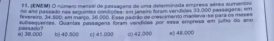 11. (ENEM) O número mensal de passagens de uma determinada empresa aérea aumentou
no ano passado nas seguintes condições: em janeiro foram vendidas 33.000 passagens; em
fevereiro, 34500; em março, 36 .000. Esse padrão de crescimento manteve-se para os meses
passado?
subsequentes. Quantas passagens foram vendidas por essa empresa em julho do ano
a) 38.000
b) 40.500
c) 41.000
d) 42.000
e) 48.000