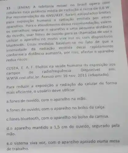 11 - (ENEM) A telefonia movel no Brasil opera com
celulares cuja potência média de radiação é cerca de 0,6 W
Por recomendaç jo do
ANSI/IEEE
foram estipulados limites
para exposição humana a radiação emitida por esses
aparelhos. Para o atendimento dessa recomendação , valem
os conselhos segurar o aparelho a uma pequena distância
do ouvido, usar fones de ouvido para as chamadas de voze
utilizar o aparelho no modo viva voz ou com dispositivos
bluetooth. Essas medidas baseiam se no fato de que a
intensidade da radiação emitida decai rapidamente
conforme a distǎncia aumenta por isso, afastar o aparelho
reduz riscos.
COSTA, E. A. F Efeitos na saúde humana da exposição aos
campos
de radiofrequência. Disponivel em:
WWW.ced.ufsC.br Acesso em: 16 nov 2011 (adaptado)
Para reduzir a exposição a radiação do celular de forma
mais eficiente, o usuário deve utilizar
a.fones de ouvido com o aparelho na mão.
b.fones de ouvido com o aparelho no bolso da calça.
C.fones bluetooth , com o aparelho no bolso da camisa.
d.o aparelho mantido a 1,5 cm do ouvido , segurado pela
mão.
e.o sistema viva voz,com o aparelho apoiado numa mesa
de trabalho.