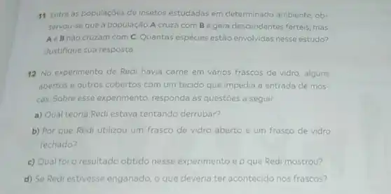 11 Entre as populaçōes de insetos estudadas em determinado ambiente, ob-
servou-se que a população A cruza com B e gera descendentes férteis, mas
A e B não cruzam com C. Quantas espécies estão envolvidas nesse estudo?
Justifique sua resposta
12 No experimento de Redi havia carne em vários frascos de vidro alguns
abertos e outros cobertos com um tecido que impedia a entrada de mos-
cas. Sobre esse experimento, responda às questoes a seguir
a) Qual teoria Redi estava tentando derrubar?
b) Por que Redi utilizou um frasco de vidro aberto e um frasco de vidro
fechado?
c) Qual foi o resultado obtido nesse experimento e p que Redi mostrou?
d) Se Redi estivesse enganado, o que deveria ter acontecido nos frascos?