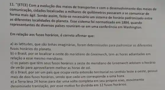 11. "(ETCE) Com a evolução dos meios de transportes e com o desenvolvimento dos meios de
comunicação, cidades localizadas a milhares de quilômetros passaram a se comunicar de
forma mais ágil. Sendo assim, fazia-se necessário um sistema de horário padronizado entre
as diferentes localidades do planeta. Esse sistema foi normatizado em 1884 , quando
representantes de diversos países reuniram -se em uma conferência em Washington.
Em relação aos fusos horários, é correto afirmar que:
a) as latitudes, que são linhas imaginárias foram determinadas para padronizar os diferentes
fusos horários do planeta.
b) o Brasil, por se localizar a oeste do meridiano de Greenwich, tem as horas adiantadas em
relação a esse mesmo meridiano.
c) os países que têm seus fusos horários a oeste do meridiano de Greenwich adotam o horário
de verão para aproveitarem melhor as horas de sol.
d) o Brasil, por ser um país que ocupa vasta extensão territorial no sentido leste a oeste, possui
mais de dois fusos horários, sendo que cada um corresponde a uma hora.
e) a Terra leva 24 horas para dar uma volta completa em seu próprio eixo movimento
denominado translação , por esse motivo foi dividida em 12 fusos horários.