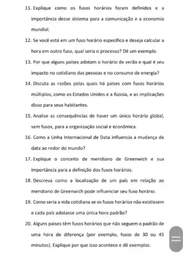 11. Explique como os fusos horários foram definidos e a
importância desse sistema para a comunicação e a economia
mundial.
12. Se você está em um fuso horário especifico e deseja calcular a
hora em outro fuso qual seria o processo?Dê um exemplo.
13. Por que alguns paises adotam o horário de verão e qual é seu
impacto no cotidiano das pessoas e no consumo de energia?
14. Discuta as razões pelas quais há paises com fusos horários
múltiplos, como os Estados Unidos e a Rússia , e as implicações
disso para seus habitantes.
15. Analise as consequências de haver um único horário global,
sem fusos, para a organização social e econômica.
16. Como a Linha Internacional de Data influencia a mudança de
data ao redor do mundo?
17. Explique o conceito de meridiano de Greenwich e sua
importância para a definição dos fusos horários.
18.Descreva como a localização de um país em relação ao
meridiano de Greenwich pode influenciar seu fuso horário.
19. Como seria a vida cotidiana se os fusos horários não existissem
e cada pais adotasse uma única hora padrão?
20. Alguns paises têm fusos horários que não seguem o padrão de
uma hora de diferença (por exemplo, fusos de 30 ou 45
minutos). Explique por que isso acontece e dê exemplos.