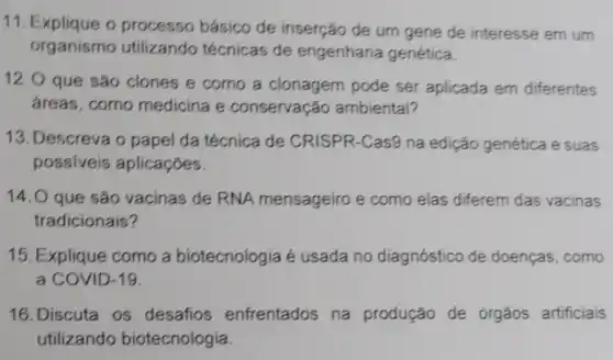 11. Explique o processo básico de inserção de um gene de interesse em um
organismo utilizando técnicas de engenharia genética.
12.0 que são clones e como a clonagem pode ser aplicada em diferentes
áreas, como medicina e conservação ambiental?
13.Descreva o papel da técnica de CRISPR-Cas9 na edição genética e suas
possiveia aplicaçóes.
14.O que são vacinas de RNA mensageiro e como elas diferem das vacinas
tradicionais?
15. Explique como a biotecnologia é usada no diagnóstico de doenças, como
a COVID-19.
16. Discuta os desafios enfrentados na produção de órgãos artificiais
utilizando biotecnologia.