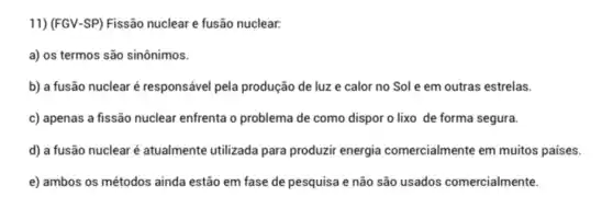 11) (FGV-SP) Fissão nuclear e fusão nuclear.
a) os termos são sinônimos.
b) a fusão nuclear é responsável pela produção de luz e calor no Sole em outras estrelas.
c) apenas a fissão nuclear enfrenta o problema de como dispor o lixo de forma segura.
d) a fusão nuclear é atualmente utilizada para produzir energia comercialmente em muitos países.
e) ambos os métodos ainda estão em fase de pesquisa e não são usados comercialmente.