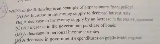 11) Which of the following is an example of expansionary fiscal policy?
(A) An Increase in the money supply to decrease interest rates
A decrease in the money supply by an increase in the reserve requirement
(C) An increase in the government purchase of bonds
(D) A decrease in personal income tax rates
(B) A decrease in government expenditures on public works programs