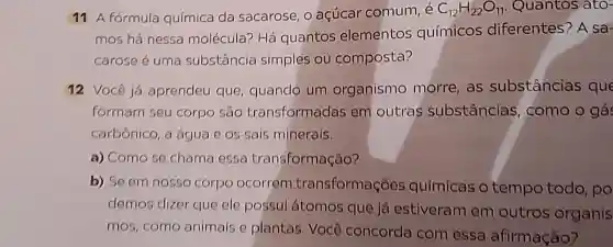 11 A fórmula química da sacarose, o açúcar comum C_(12)H_(22)O_(11) Quantos ato-
mos há nessa molécula? Há quantos elementos químicos diferentes? A sa-
carose é uma substância simples ou composta?
12 Você já aprendeu que quando um organismo morre, as substâncias que
formam seu corpo sao transformadas em outras substâncias como o gá
carbônico, a água e os sais minerais.
a) Como se chama essa transformação?
b) Se em nosso corpo ocorrem transformações químicas o tempo todo po
demos dizer que ele possui átomos que já estiveram em outros organis
mos,como animais e plantas. Você concorda com essa afirmação?