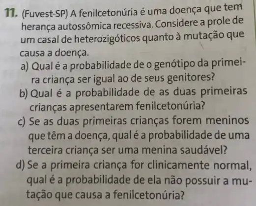 11. (Fuvest-SP) A fenilcetonúria é uma doença que tem
herança autossômica recessiva. Considere a prole de
um casal de heterozigóticos quanto à mutação que
causa a doença.
a) Qualé a probabilidade de o genótipo da primei-
ra criança ser igual ao de seus genitores?
b) Qual é a probabilidade de as duas primeiras
crianças apresentarem fenilcetonúria?
c) Se as duas primeiras crianças forem meninos
que têm a doença , qualéa probabilidade de uma
terceira criança ser uma menina saudável?
d) Se a primeira criança for clinicamente normal,
qual é a probabilidade de ela não possuir a mu-
tação que causa a fenilcetonúria?