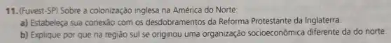 11. (Fuvest-SP) Sobre a colonização inglesa na América do Norte:
a) Estabeleça sua conexão com os desdobramentos da Reforma Protestante da Inglaterra.
b) Explique por que na região sul se originou uma organização socioeconômica diferente da do norte.