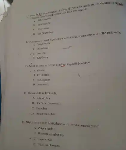 11. Given by LVadmitused as the that induction regimen
infections
tection ketoconazole
B. itraconazole
C. flucytosine
D. amphotericin B
12. Pyridoxine is useful in prevention of side effects caused by one of the following;
A. Pyrazinamide
B. Ethambutol
C. Isoniazid
D. Rifampicin
13. Which of these molecules is a direct thrombin inhibitor?
A. Hirudin
B. Eptifibatide
C Amiodarone
D. Furosemide
14. The antidote for heparin is,
A. Vitamin K
B. Warfarin (Coumadin)
C. Thrombin
D. Protamine sulfate
15. Which drug should be used cautiously in infectious diarrhea?
A. Polycarbophil
B. Bismuth subsalicylate
C. Loperamide
D. Fiber supplements