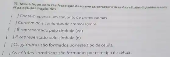 11. Identifique frase que descreve as características das células diploides e com
Has células haploides.
() Contém apenas um conjunto de cromossomos.
[ ] Contém dois conjuntos de cromossomos.
() E representado pelo símbolo (2n).
I	presentado pelo símbolo (n)
I ] Os gametas são formados por este tipo de célula.
[ ] As células somáticas são formadas por este tipo de célula.