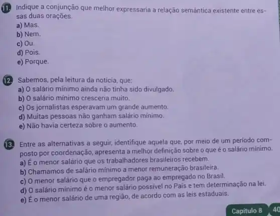 (11. Indique a conjunção que melhor expressaria a relação semântica existente entre es-
sas duas orações.
a) Mas.
b) Nem.
c) Ou.
d) Pois.
e) Porque.
Sabemos, pela leitura da notícia , que:
a) O salário mínimo ainda não tinha sido divulgado.
b) O salário mínimo cresceria muito.
c) Os jornalistas esperavam um grande aumento.
d) Muitas pessoas não ganham salário mínimo.
e) Não havia certeza sobre o aumento.
Entre as alternativas a seguir, identifique aquela que, por meio de um período com-
posto por coordenação , apresenta a melhor definição sobre o que é o salário mínimo.
a) É o menor salário que os trabalhadores brasileiros recebem.
b) Chamamos de salário mínimo a menor remuneração brasileira.
c) O menor salário que o empregador paga ao empregado no Brasil.
d) O salário mínimo é o menor salário possivel no Pais e tem determinação na lei.
e) É o menor salário de uma região, de acordo com as leis estaduais.