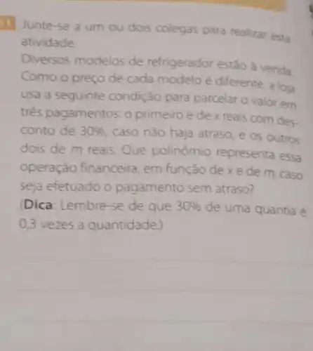 11 Junte-se a um ou dois colegas para realizar esta
atividade
Diversos modelos de refrigerador estão à venda.
Como o preço de cada modelo é diferente, a loja
usa a seguinte condição para parcelar o valor em
três pagamentos:o primeiro é de x reais com des-
conto de 30% 
caso nào haja atraso, e os outros
dois de m reais Que polinômio representa essa
operação financeira, em função de xe de m, caso
seja efetuado o pagamento sem atraso?
(Dica: Lembre-se de que 30%  de uma quantia é
0,3 vezes a quantidade)